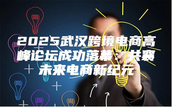 2025武汉跨境电商高峰论坛成功落幕：共襄未来电商新纪元