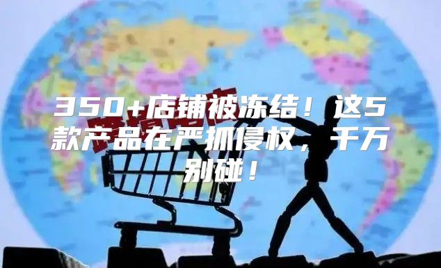 350+店铺被冻结！这5款产品在严抓侵权，千万别碰！