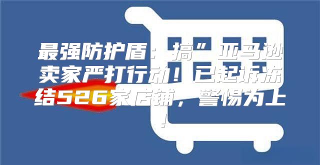 最强防护盾：搞”亚马逊卖家严打行动！已起诉冻结526家店铺，警惕为上！