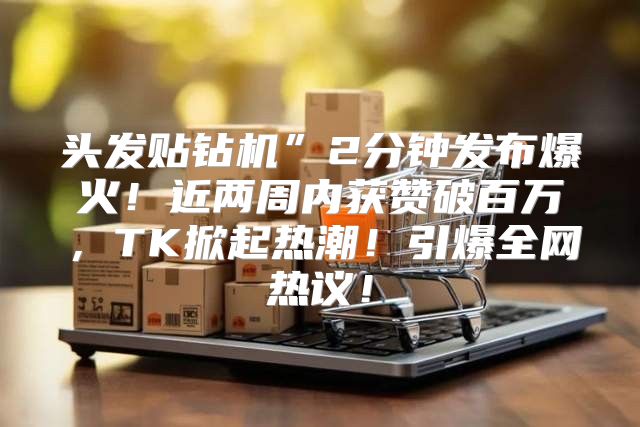 头发贴钻机”2分钟发布爆火！近两周内获赞破百万，TK掀起热潮！引爆全网热议！