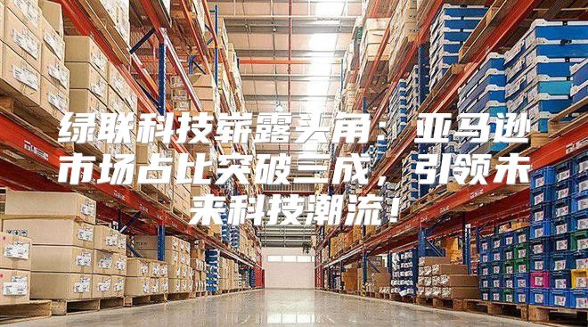 绿联科技崭露头角：亚马逊市场占比突破三成，引领未来科技潮流！