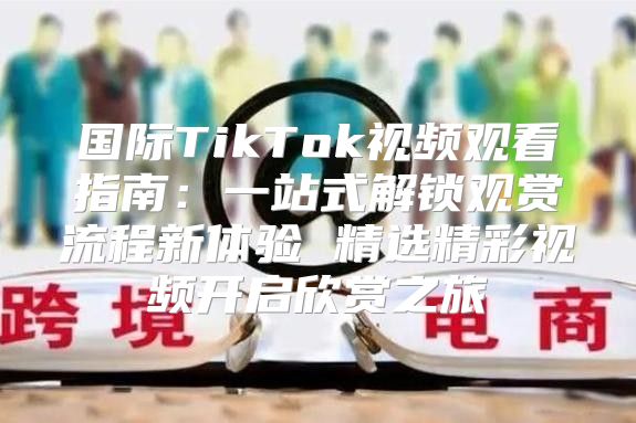 国际TikTok视频观看指南：一站式解锁观赏流程新体验 精选精彩视频开启欣赏之旅