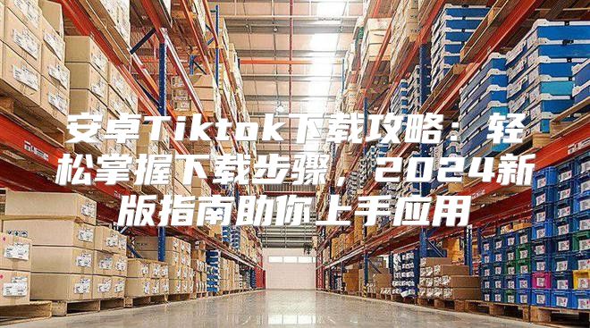 安卓Tiktok下载攻略：轻松掌握下载步骤，2025新版指南助你上手应用
