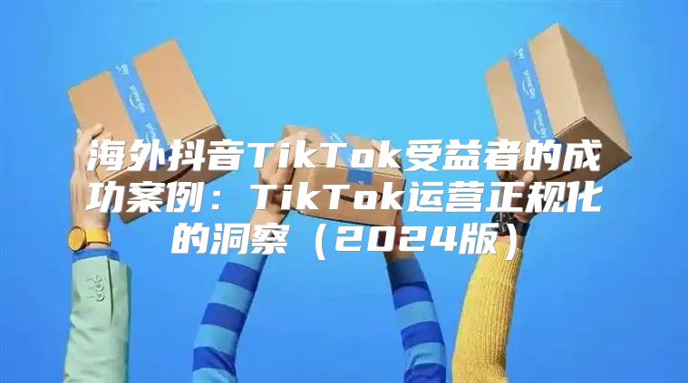 海外抖音TikTok受益者的成功案例：TikTok运营正规化的洞察2025版