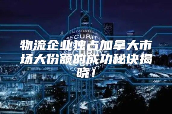 物流企业独占加拿大市场大份额的成功秘诀揭晓！
