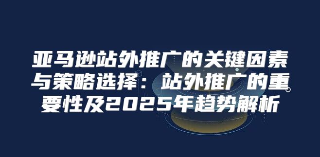 亚马逊站外推广的关键因素与策略选择：站外推广的重要性及2025年趋势解析