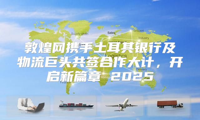敦煌网携手土耳其银行及物流巨头共签合作大计，开启新篇章 2025