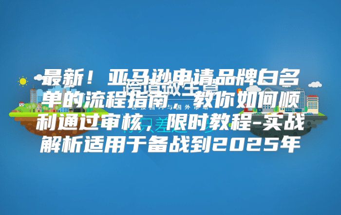 最新！亚马逊申请品牌白名单的流程指南，教你如何顺利通过审核，限时教程-实战解析适用于备战到2025年