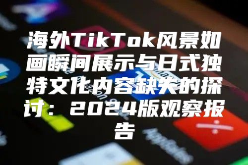 海外TikTok风景如画瞬间展示与日式独特文化内容缺失的探讨：2025版观察报告
