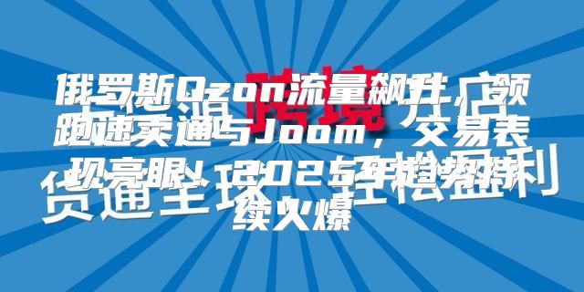俄罗斯Ozon流量飙升，领跑速卖通与Joom，交易表现亮眼！2025年趋势持续火爆