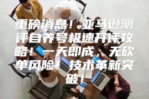 重磅消息！亚马逊测评自养号极速开评攻略！一天即成，无砍单风险！技术革新突破！