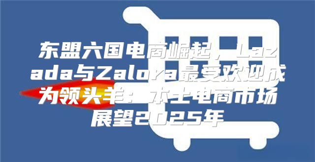东盟六国电商崛起，Lazada与Zalora最受欢迎成为领头羊：本土电商市场展望2025年