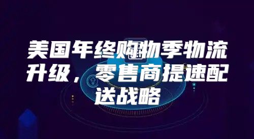 美国年终购物季物流升级，零售商提速配送战略