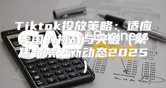 Tiktok投放策略：适应美国的挑战与突破聚焦封禁更新动态2025