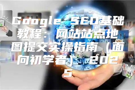 Google SEO基础教程：网站站点地图提交实操指南面向初学者 2025