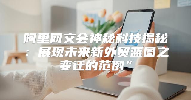 阿里网交会神秘科技揭秘：展现未来新外贸蓝图之变迁的范例”