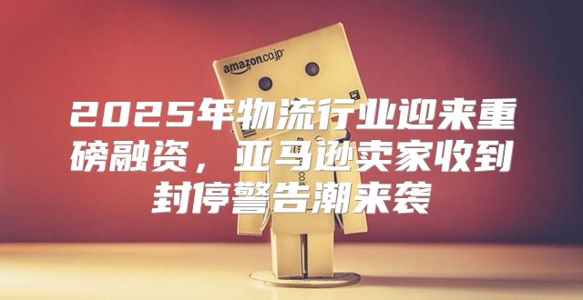 2025年物流行业迎来重磅融资，亚马逊卖家收到封停警告潮来袭
