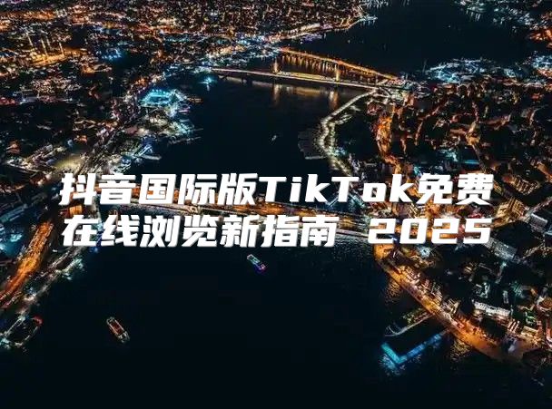 抖音国际版TikTok免费在线浏览新指南 2025