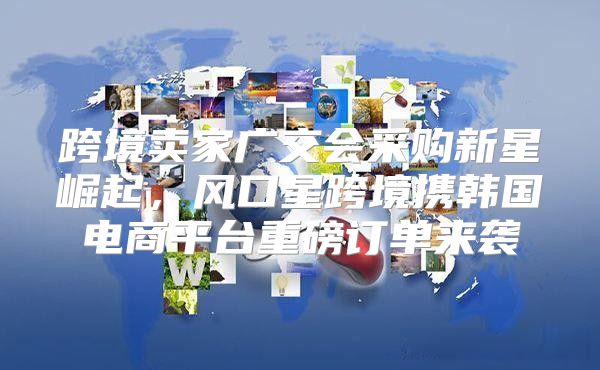 跨境卖家广交会采购新星崛起，风口星跨境携韩国电商平台重磅订单来袭
