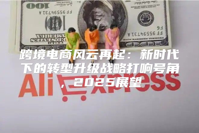 跨境电商风云再起：新时代下的转型升级战略打响号角，2025展望