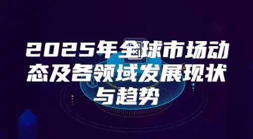 2025年全球市场动态及各领域发展现状与趋势