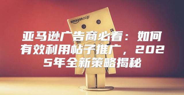 亚马逊广告商必看：如何有效利用帖子推广，2025年全新策略揭秘