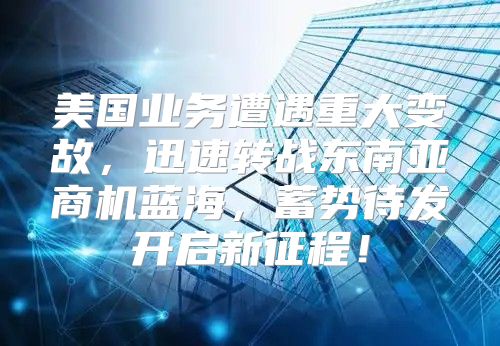 美国业务遭遇重大变故，迅速转战东南亚商机蓝海，蓄势待发开启新征程！