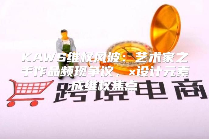 KAWS维权风波：艺术家之手作品频现争议，×设计元素成维权焦点