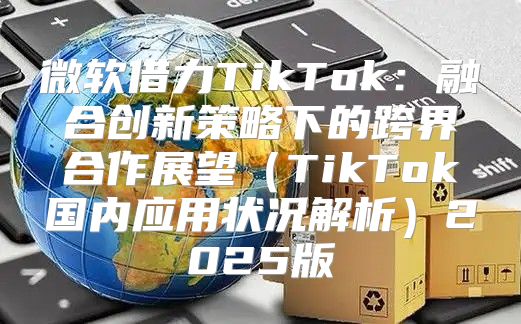 微软借力TikTok：融合创新策略下的跨界合作展望TikTok国内应用状况解析2025版