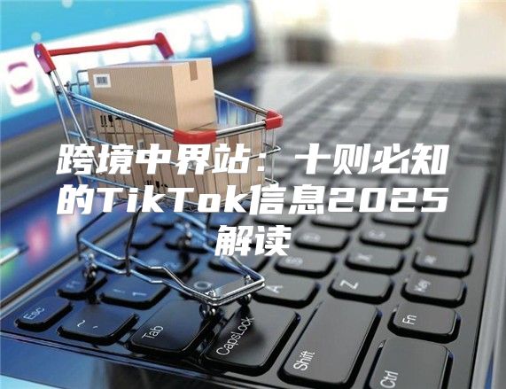 跨境中界站：十则必知的TikTok信息2025解读