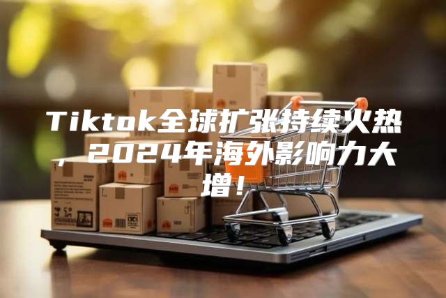 Tiktok全球扩张持续火热，2025年海外影响力大增！