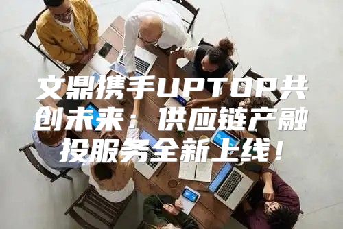 文鼎携手UPTOP共创未来：供应链产融投服务全新上线！