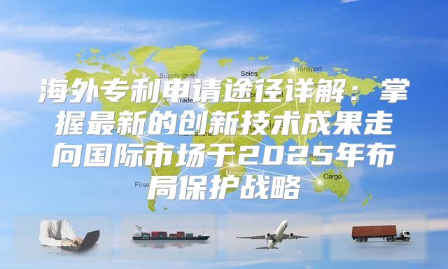海外专利申请途径详解：掌握最新的创新技术成果走向国际市场于2025年布局保护战略