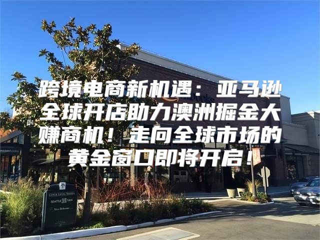 跨境电商新机遇：亚马逊全球开店助力澳洲掘金大赚商机！走向全球市场的黄金窗口即将开启！