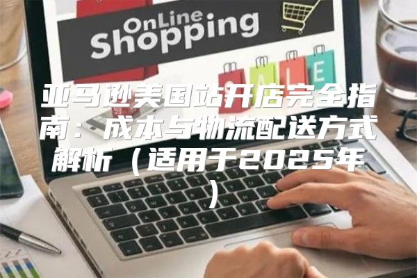 亚马逊美国站开店完全指南：成本与物流配送方式解析适用于2025年
