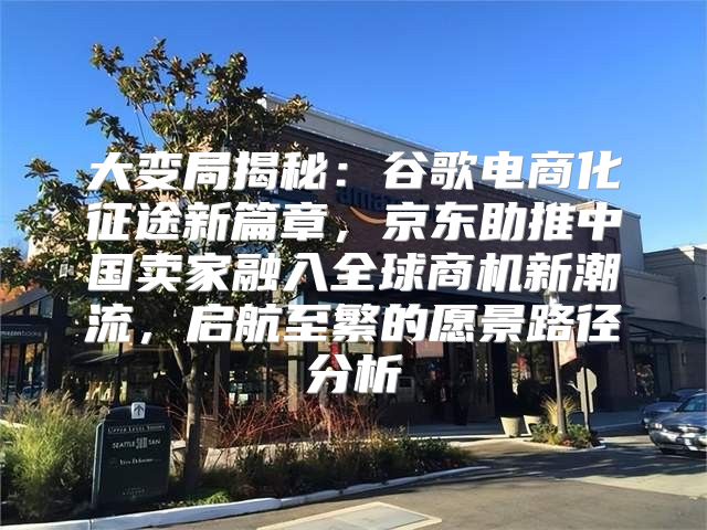 大变局揭秘：谷歌电商化征途新篇章，京东助推中国卖家融入全球商机新潮流，启航至繁的愿景路径分析