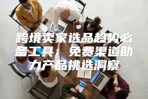 跨境卖家选品趋势必备工具：免费渠道助力产品挑选洞察