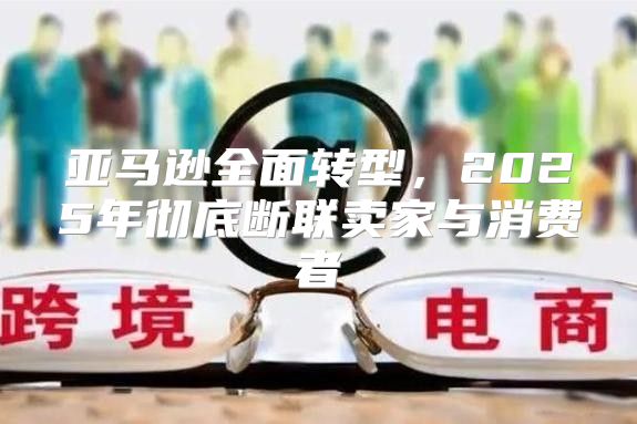 亚马逊全面转型，2025年彻底断联卖家与消费者