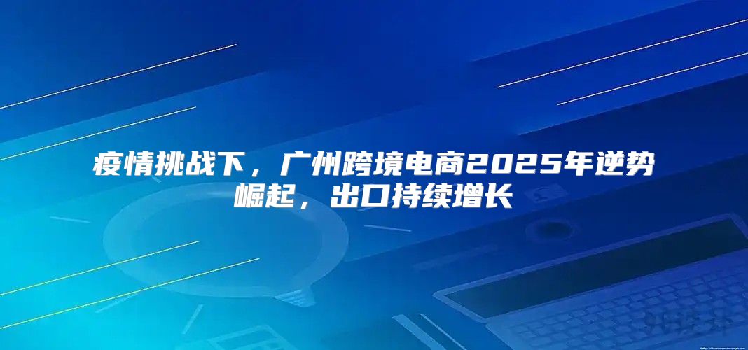疫情挑战下，广州跨境电商2025年逆势崛起，出口持续增长