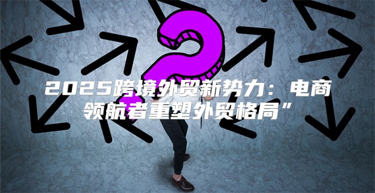 2025跨境外贸新势力：电商领航者重塑外贸格局”