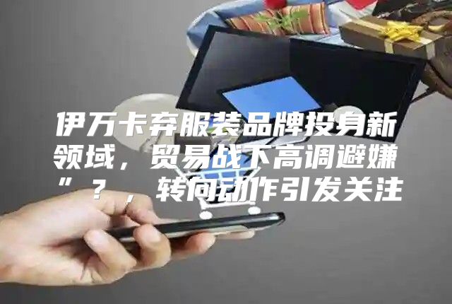 伊万卡弃服装品牌投身新领域，贸易战下高调避嫌”？，转向动作引发关注