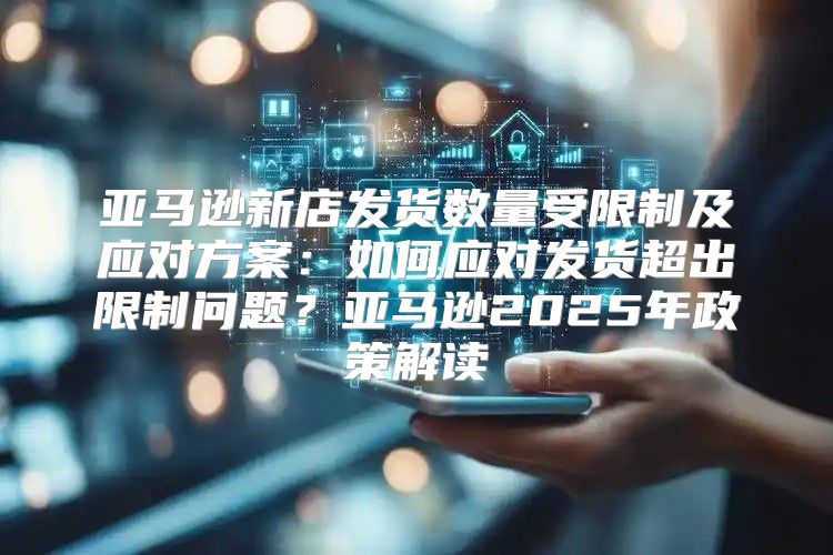 亚马逊新店发货数量受限制及应对方案：如何应对发货超出限制问题？亚马逊2025年政策解读