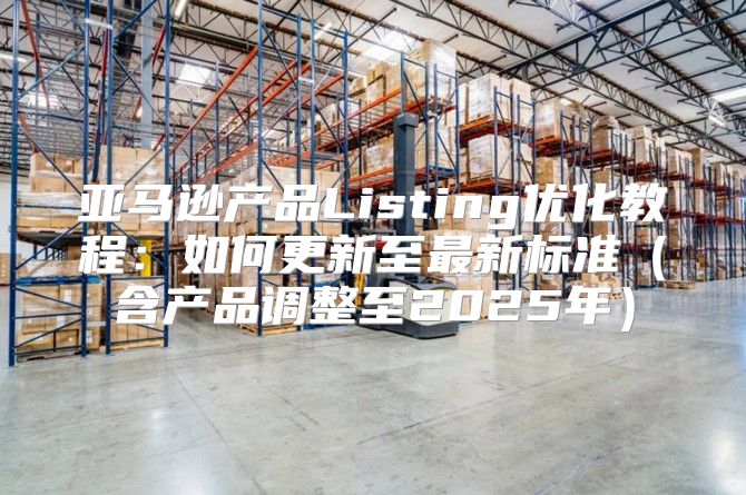 亚马逊产品Listing优化教程：如何更新至最新标准含产品调整至2025年