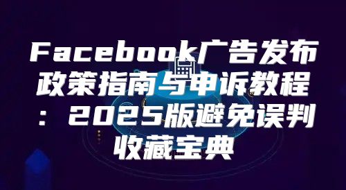 Facebook广告发布政策指南与申诉教程：2025版避免误判收藏宝典