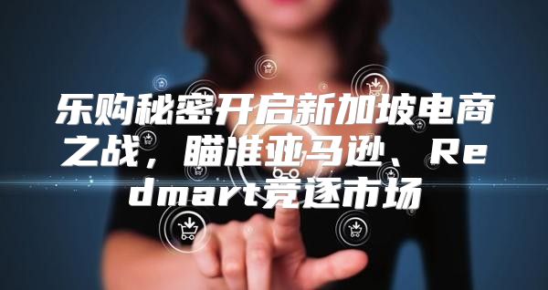 乐购秘密开启新加坡电商之战，瞄准亚马逊、Redmart竞逐市场
