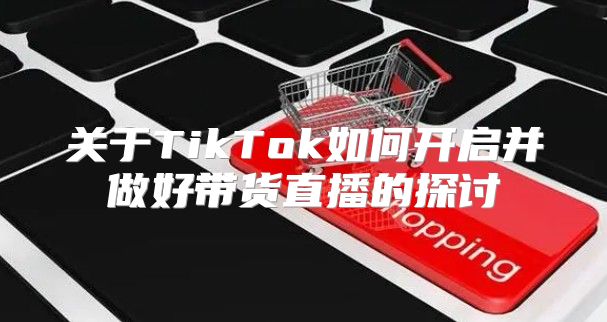 关于TikTok如何开启并做好带货直播的探讨
