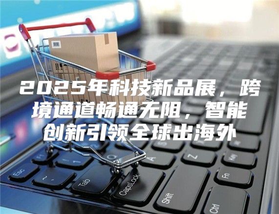 2025年科技新品展，跨境通道畅通无阻，智能创新引领全球出海外