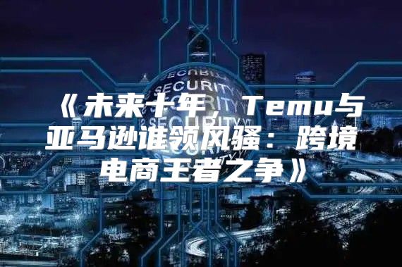 未来十年，Temu与亚马逊谁领风骚：跨境电商王者之争