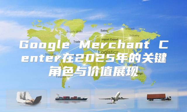Google Merchant Center在2025年的关键角色与价值展现