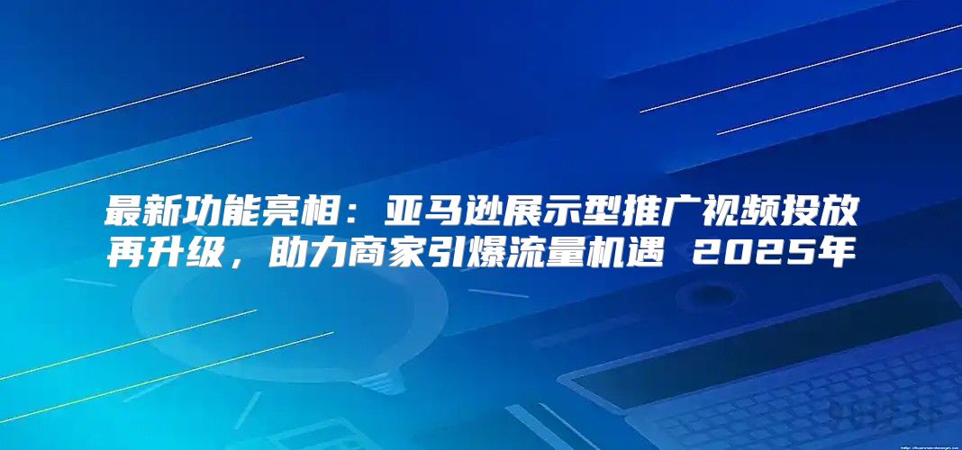 最新功能亮相：亚马逊展示型推广视频投放再升级，助力商家引爆流量机遇 2025年